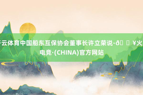 开云体育中国船东互保协会董事长许立荣说-🔥火星电竞·(CHINA)官方网站