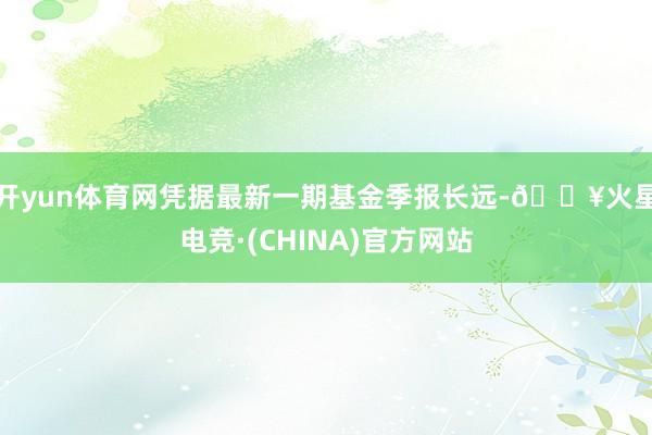 开yun体育网凭据最新一期基金季报长远-🔥火星电竞·(CHINA)官方网站