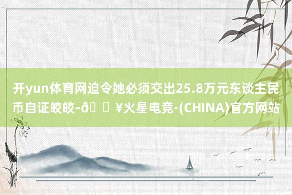 开yun体育网迫令她必须交出25.8万元东谈主民币自证皎皎-🔥火星电竞·(CHINA)官方网站