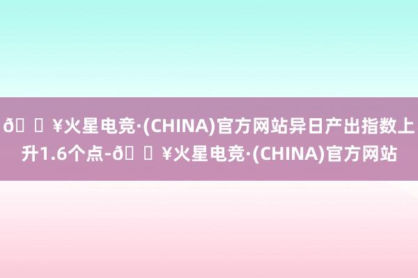 🔥火星电竞·(CHINA)官方网站异日产出指数上升1.6个点-🔥火星电竞·(CHINA)官方网站