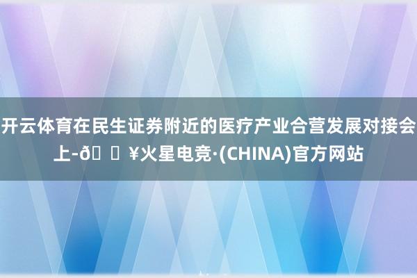 开云体育在民生证券附近的医疗产业合营发展对接会上-🔥火星电竞·(CHINA)官方网站