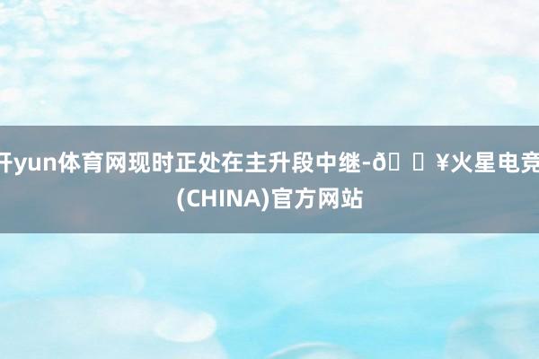 开yun体育网现时正处在主升段中继-🔥火星电竞·(CHINA)官方网站