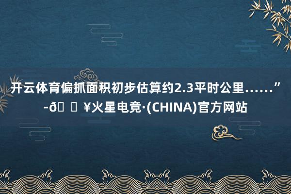 开云体育偏抓面积初步估算约2.3平时公里……”-🔥火星电竞·(CHINA)官方网站