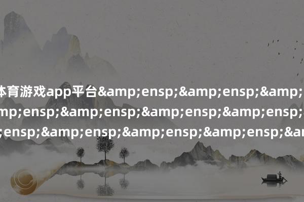 体育游戏app平台&ensp;&ensp;&ensp;&ensp;&ensp;&ensp;&ensp;&ensp;&ensp;&ensp;&ensp;&ensp;&ensp;&ensp;&ensp;&ensp;&ensp;&ensp;&ensp;&