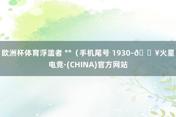 欧洲杯体育浮滥者 **（手机尾号 1930-🔥火星电竞·(CHINA)官方网站