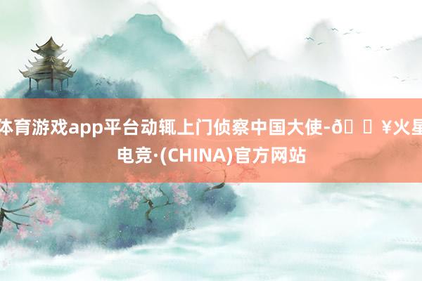 体育游戏app平台动辄上门侦察中国大使-🔥火星电竞·(CHINA)官方网站