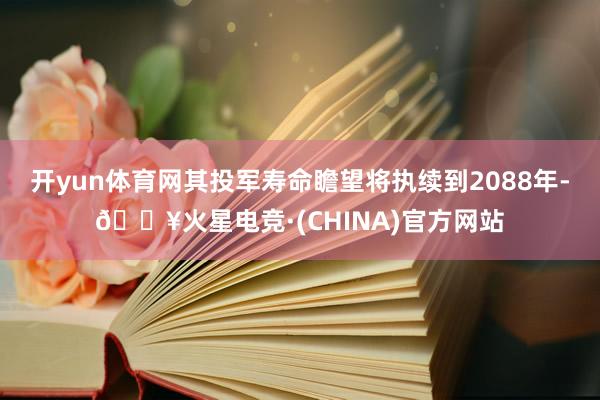 开yun体育网其投军寿命瞻望将执续到2088年-🔥火星电竞·(CHINA)官方网站