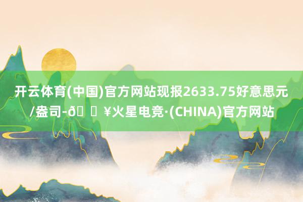 开云体育(中国)官方网站现报2633.75好意思元/盎司-🔥火星电竞·(CHINA)官方网站