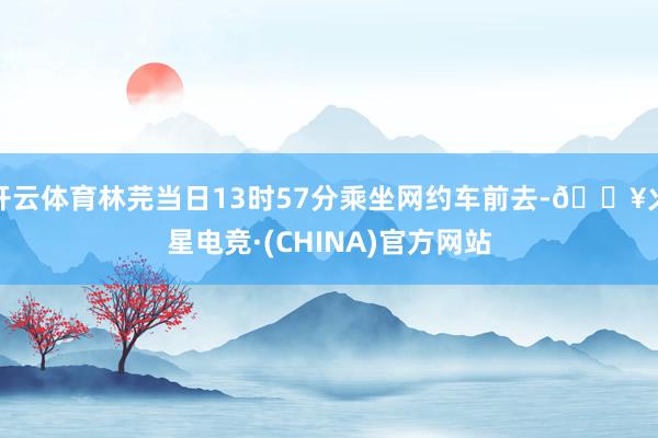 开云体育林芫当日13时57分乘坐网约车前去-🔥火星电竞·(CHINA)官方网站