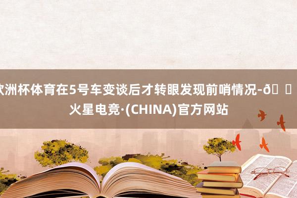 欧洲杯体育在5号车变谈后才转眼发现前哨情况-🔥火星电竞·(CHINA)官方网站