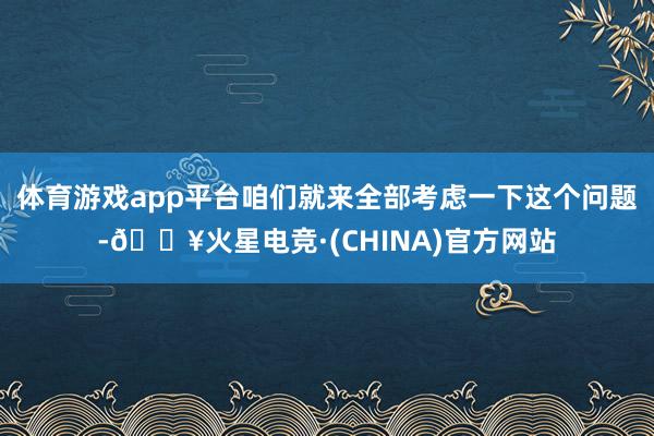 体育游戏app平台咱们就来全部考虑一下这个问题-🔥火星电竞·(CHINA)官方网站