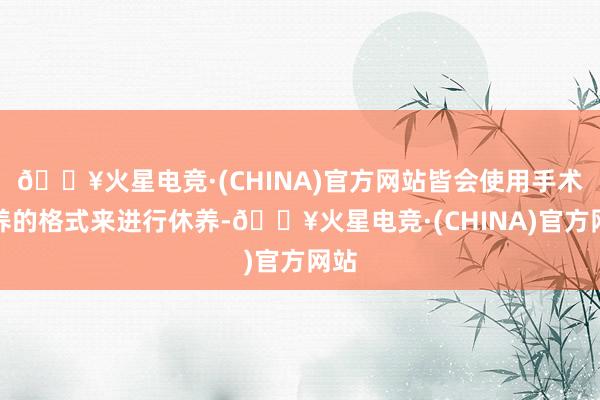 🔥火星电竞·(CHINA)官方网站皆会使用手术休养的格式来进行休养-🔥火星电竞·(CHINA)官方网站