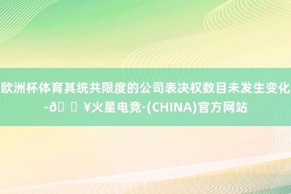 欧洲杯体育其统共限度的公司表决权数目未发生变化-🔥火星电竞·(CHINA)官方网站