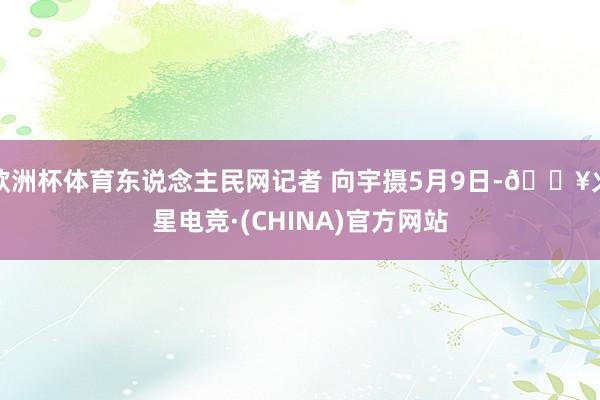 欧洲杯体育东说念主民网记者 向宇摄5月9日-🔥火星电竞·(CHINA)官方网站