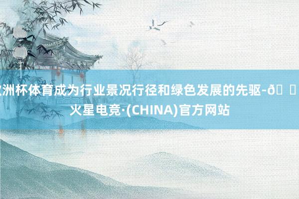 欧洲杯体育成为行业景况行径和绿色发展的先驱-🔥火星电竞·(CHINA)官方网站
