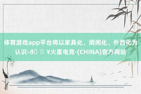 体育游戏app平台将以家具化、阛阓化、外西化为认识-🔥火星电竞·(CHINA)官方网站