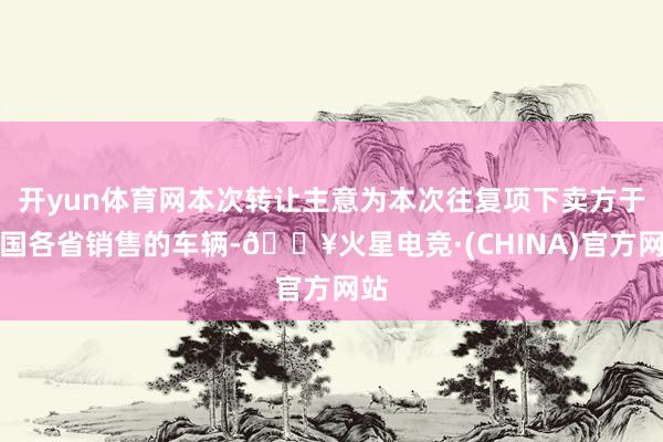 开yun体育网本次转让主意为本次往复项下卖方于中国各省销售的车辆-🔥火星电竞·(CHINA)官方网站