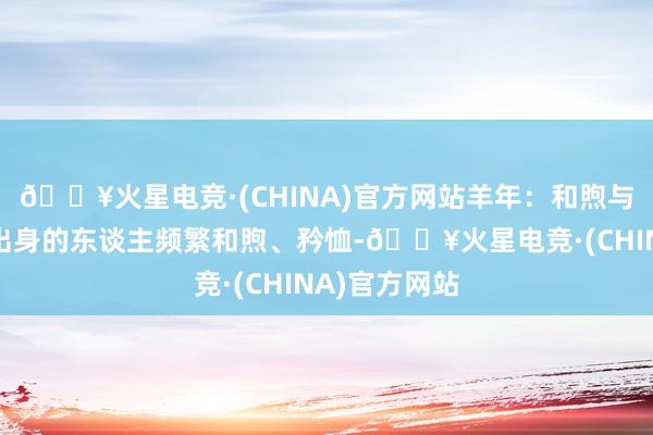 🔥火星电竞·(CHINA)官方网站羊年：和煦与创造力羊年出身的东谈主频繁和煦、矜恤-🔥火星电竞·(CHINA)官方网站