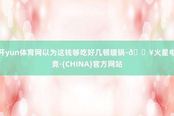 开yun体育网以为这钱够吃好几顿暖锅-🔥火星电竞·(CHINA)官方网站