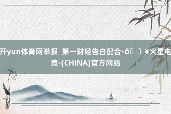 开yun体育网举报  第一财经告白配合-🔥火星电竞·(CHINA)官方网站