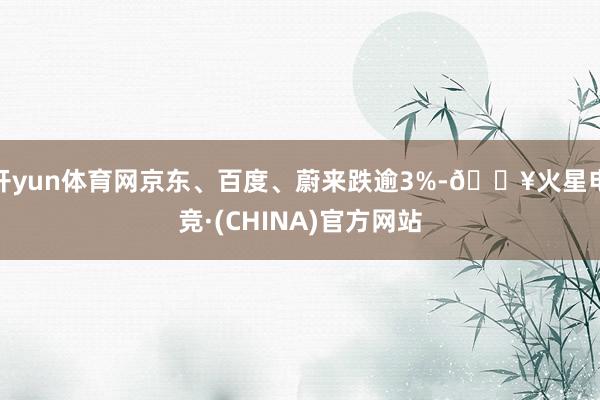 开yun体育网京东、百度、蔚来跌逾3%-🔥火星电竞·(CHINA)官方网站