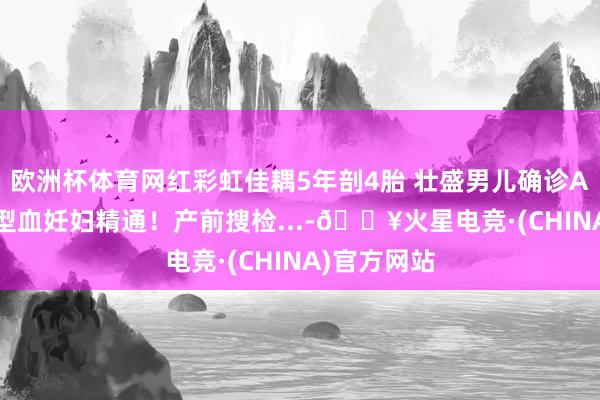 欧洲杯体育网红彩虹佳耦5年剖4胎 壮盛男儿确诊ABO溶血 O型血妊妇精通！产前搜检...-🔥火星电竞·(CHINA)官方网站