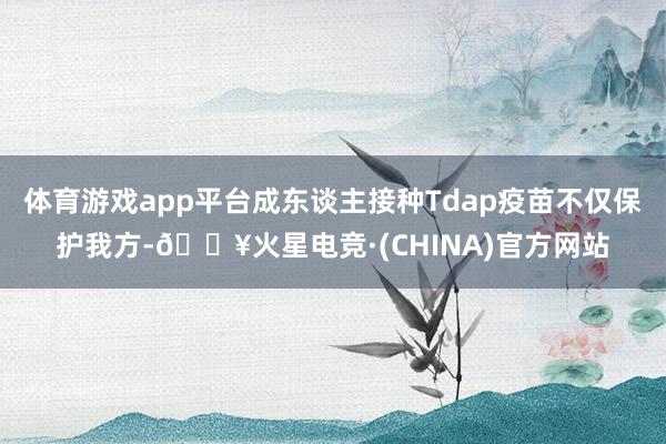 体育游戏app平台成东谈主接种Tdap疫苗不仅保护我方-🔥火星电竞·(CHINA)官方网站