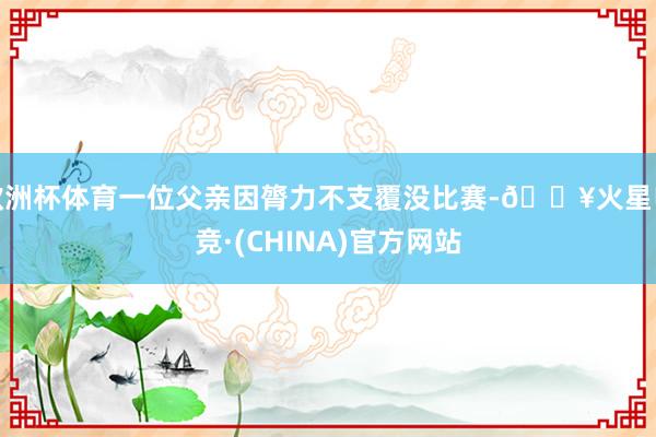 欧洲杯体育一位父亲因膂力不支覆没比赛-🔥火星电竞·(CHINA)官方网站