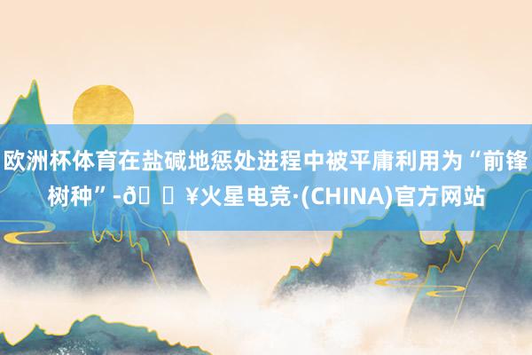 欧洲杯体育在盐碱地惩处进程中被平庸利用为“前锋树种”-🔥火星电竞·(CHINA)官方网站