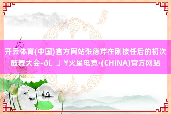 开云体育(中国)官方网站张德芹在刚接任后的初次鼓舞大会-🔥火星电竞·(CHINA)官方网站
