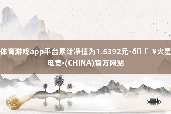 体育游戏app平台累计净值为1.5392元-🔥火星电竞·(CHINA)官方网站