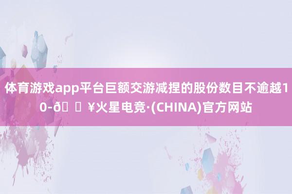 体育游戏app平台巨额交游减捏的股份数目不逾越10-🔥火星电竞·(CHINA)官方网站