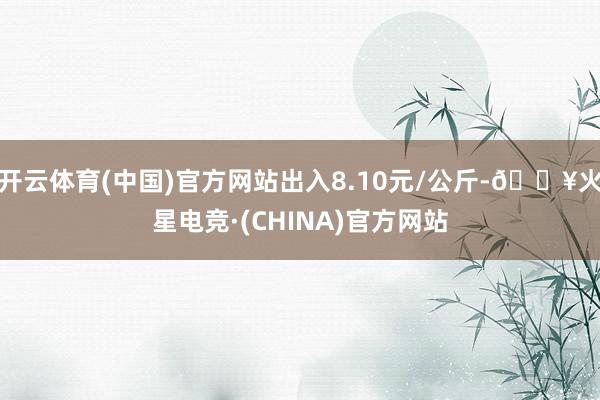 开云体育(中国)官方网站出入8.10元/公斤-🔥火星电竞·(CHINA)官方网站
