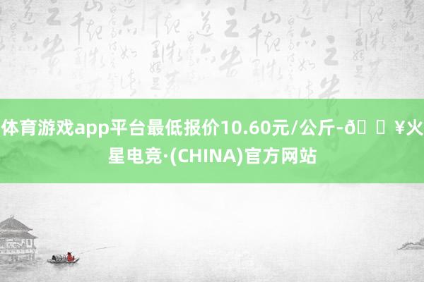 体育游戏app平台最低报价10.60元/公斤-🔥火星电竞·(CHINA)官方网站