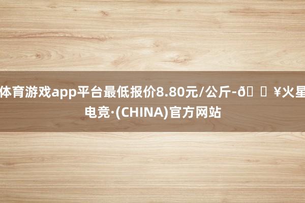体育游戏app平台最低报价8.80元/公斤-🔥火星电竞·(CHINA)官方网站