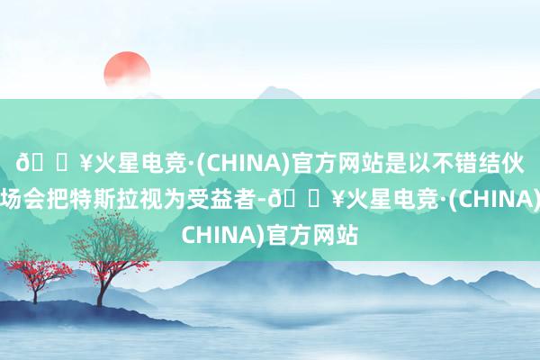 🔥火星电竞·(CHINA)官方网站是以不错结伙为什么商场会把特斯拉视为受益者-🔥火星电竞·(CHINA)官方网站