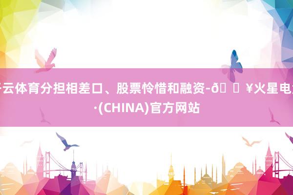 开云体育分担相差口、股票怜惜和融资-🔥火星电竞·(CHINA)官方网站