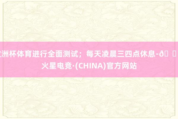 欧洲杯体育进行全面测试；每天凌晨三四点休息-🔥火星电竞·(CHINA)官方网站