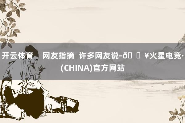 开云体育    网友指摘  许多网友说-🔥火星电竞·(CHINA)官方网站