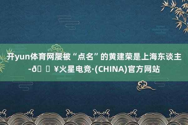 开yun体育网屡被“点名”的黄建荣是上海东谈主-🔥火星电竞·(CHINA)官方网站