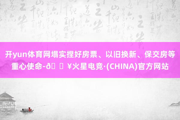 开yun体育网塌实捏好房票、以旧换新、保交房等重心使命-🔥火星电竞·(CHINA)官方网站
