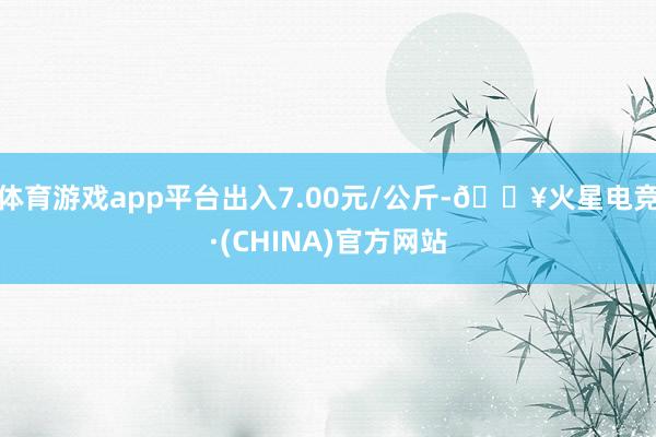 体育游戏app平台出入7.00元/公斤-🔥火星电竞·(CHINA)官方网站