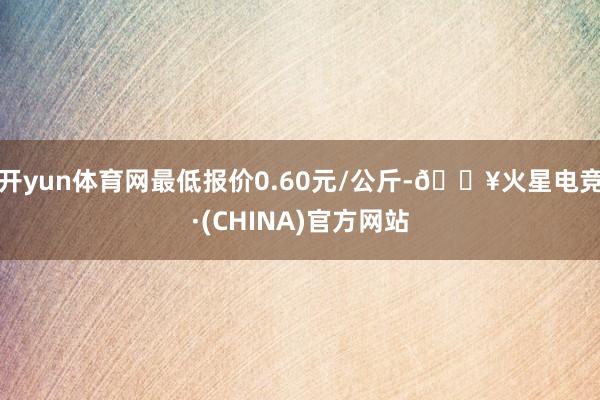 开yun体育网最低报价0.60元/公斤-🔥火星电竞·(CHINA)官方网站