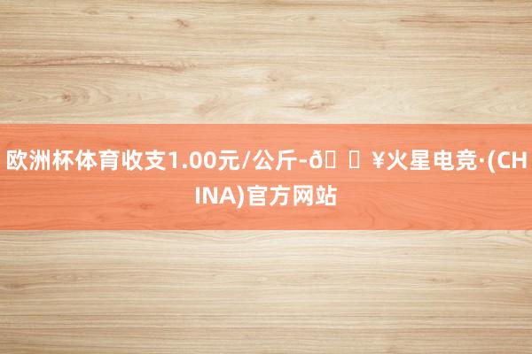 欧洲杯体育收支1.00元/公斤-🔥火星电竞·(CHINA)官方网站