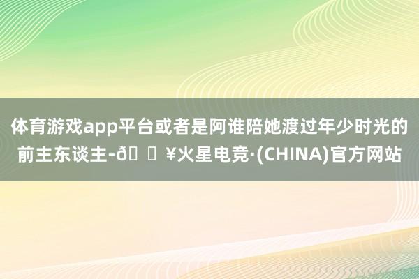 体育游戏app平台或者是阿谁陪她渡过年少时光的前主东谈主-🔥火星电竞·(CHINA)官方网站