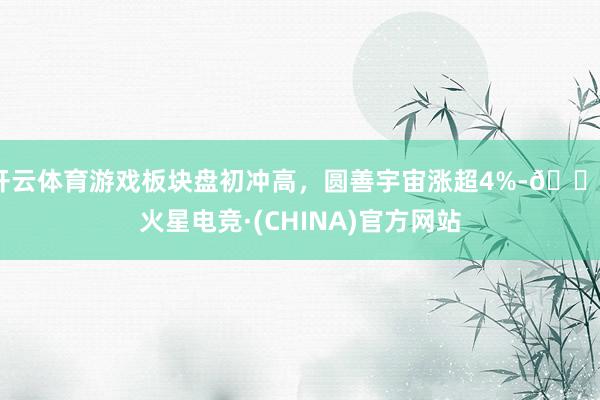 开云体育游戏板块盘初冲高，圆善宇宙涨超4%-🔥火星电竞·(CHINA)官方网站