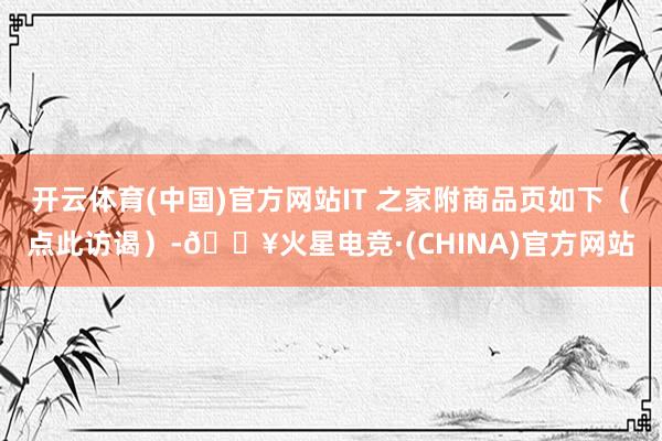 开云体育(中国)官方网站IT 之家附商品页如下（点此访谒）-🔥火星电竞·(CHINA)官方网站