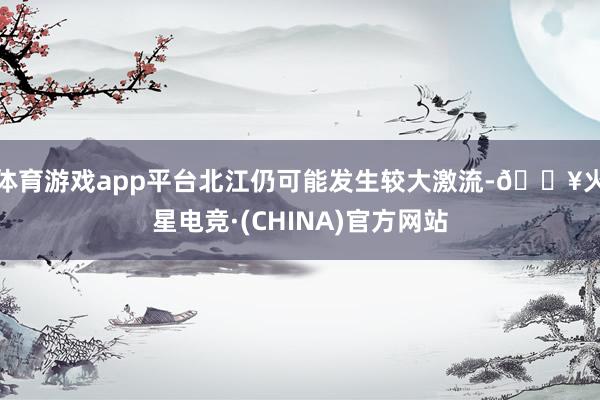体育游戏app平台北江仍可能发生较大激流-🔥火星电竞·(CHINA)官方网站