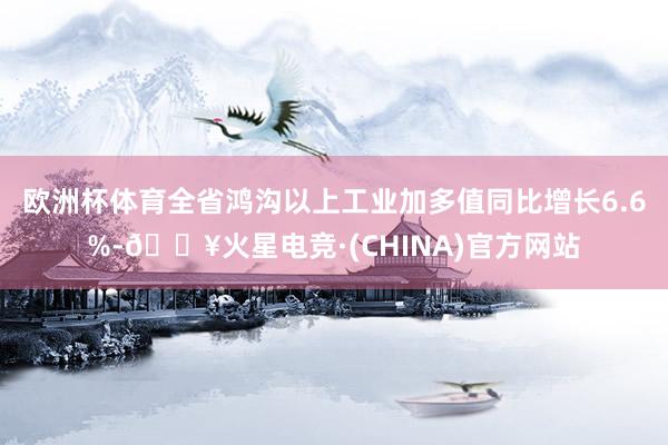 欧洲杯体育全省鸿沟以上工业加多值同比增长6.6%-🔥火星电竞·(CHINA)官方网站