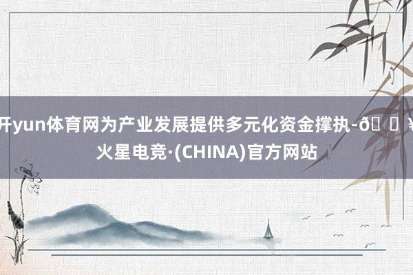 开yun体育网为产业发展提供多元化资金撑执-🔥火星电竞·(CHINA)官方网站